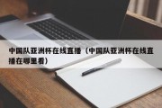 中国队亚洲杯在线直播（中国队亚洲杯在线直播在哪里看）