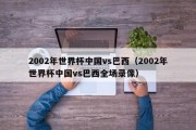 2002年世界杯中国vs巴西（2002年世界杯中国vs巴西全场录像）