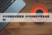 乒乓球最新决赛直播（乒乓球最新决赛直播视频）