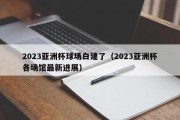 2023亚洲杯球场白建了（2023亚洲杯各场馆最新进展）