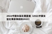 2022中国女篮比赛直播（2021中国女篮比赛录像回放2021）