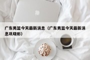 广东男篮今天最新消息（广东男篮今天最新消息巩晓彬）